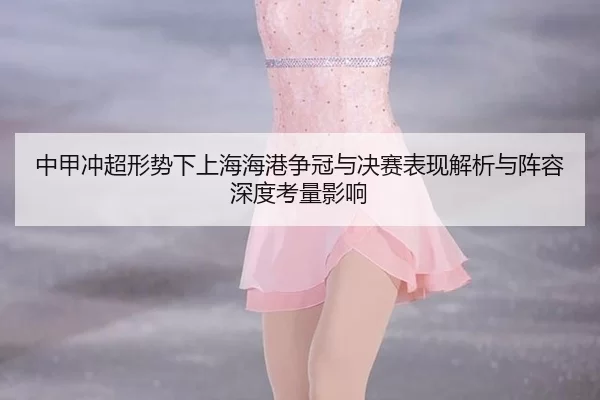 中甲冲超形势下上海海港争冠与决赛表现解析与阵容深度考量影响